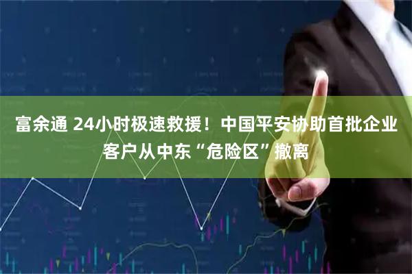 富余通 24小时极速救援！中国平安协助首批企业客户从中东“危险区”撤离