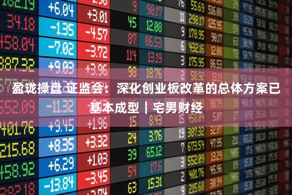 盈珑操盘 证监会：深化创业板改革的总体方案已基本成型｜宅男财经