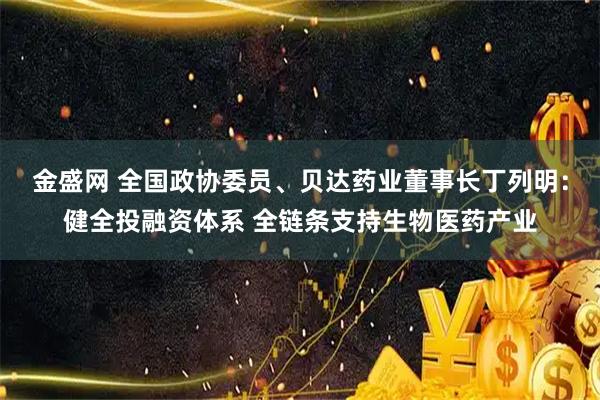 金盛网 全国政协委员、贝达药业董事长丁列明：健全投融资体系 全链条支持生物医药产业