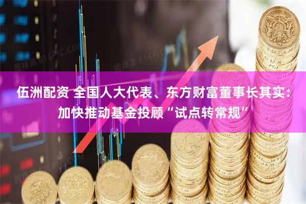 伍洲配资 全国人大代表、东方财富董事长其实：加快推动基金投顾“试点转常规”