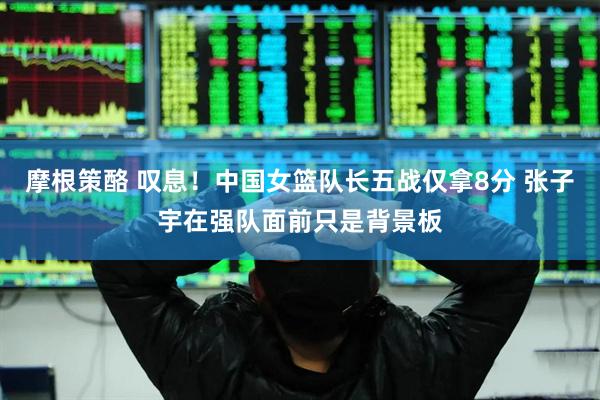 摩根策酪 叹息！中国女篮队长五战仅拿8分 张子宇在强队面前只是背景板