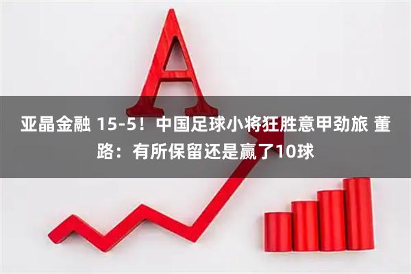 亚晶金融 15-5！中国足球小将狂胜意甲劲旅 董路：有所保留还是赢了10球