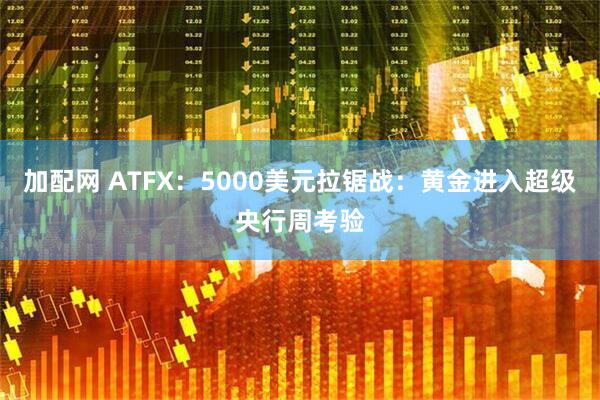 加配网 ATFX：5000美元拉锯战：黄金进入超级央行周考验