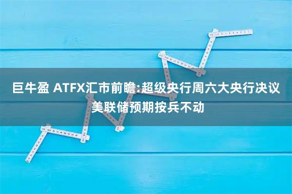 巨牛盈 ATFX汇市前瞻:超级央行周六大央行决议 美联储预期按兵不动