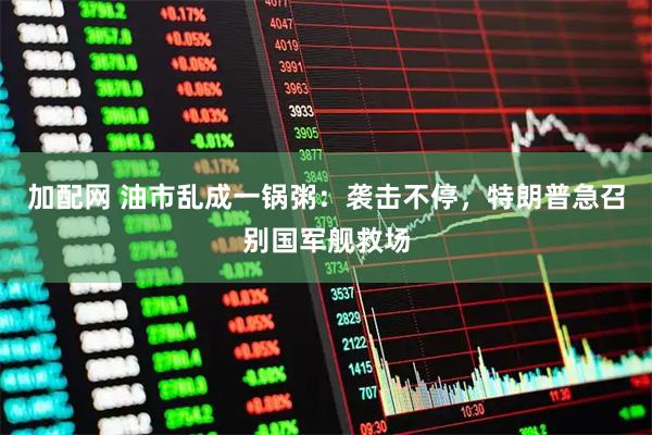 加配网 油市乱成一锅粥：袭击不停，特朗普急召别国军舰救场