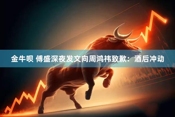 金牛呗 傅盛深夜发文向周鸿祎致歉：酒后冲动