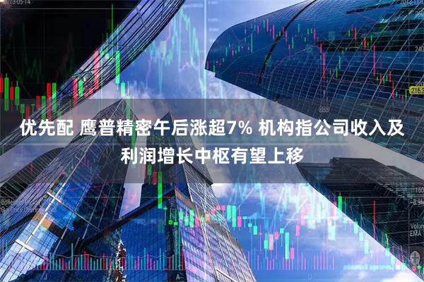 优先配 鹰普精密午后涨超7% 机构指公司收入及利润增长中枢有望上移