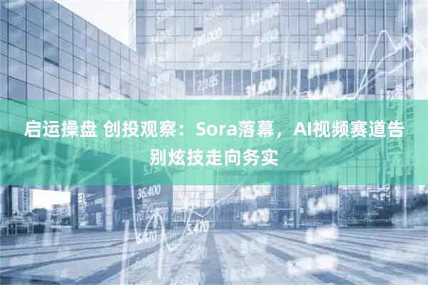 启运操盘 创投观察:Sora落幕,AI视频赛道告别炫技走向务实
