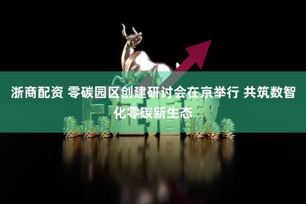 浙商配资 零碳园区创建研讨会在京举行 共筑数智化零碳新生态