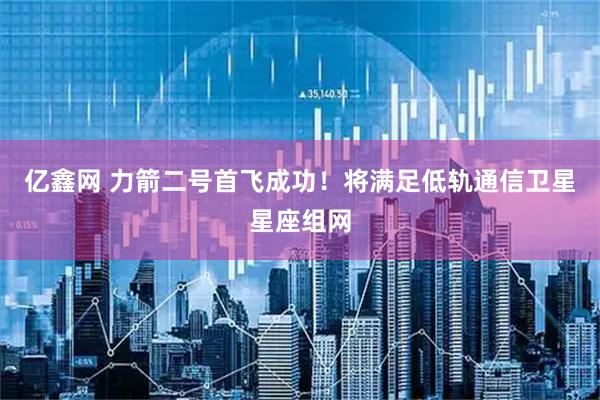 亿鑫网 力箭二号首飞成功！将满足低轨通信卫星星座组网