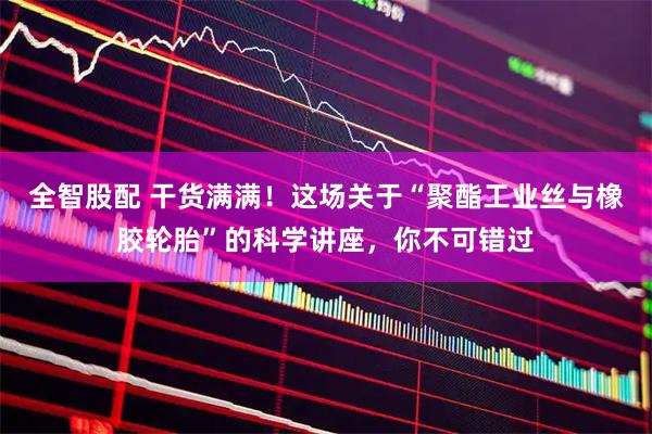 全智股配 干货满满！这场关于“聚酯工业丝与橡胶轮胎”的科学讲座，你不可错过