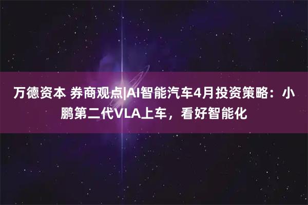 万德资本 券商观点|AI智能汽车4月投资策略：小鹏第二代VLA上车，看好智能化