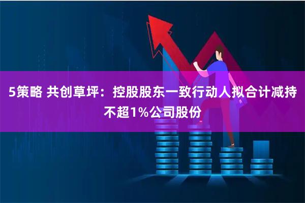 5策略 共创草坪：控股股东一致行动人拟合计减持不超1%公司股份