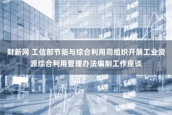 财新网 工信部节能与综合利用司组织开展工业资源综合利用管理办法编制工作座谈