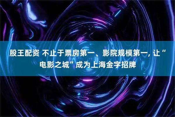 股王配资 不止于票房第一、影院规模第一, 让“电影之城”成为上海金字招牌