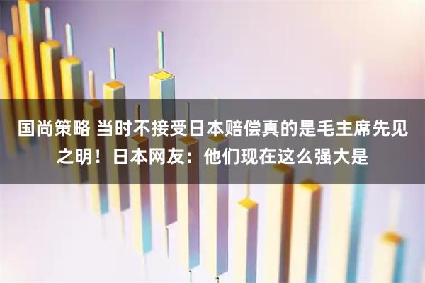 国尚策略 当时不接受日本赔偿真的是毛主席先见之明！日本网友：他们现在这么强大是