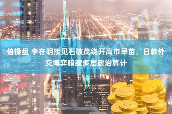 倍操盘 李在明接见石破茂绕开高市早苗，日韩外交博弈暗藏多层政治算计