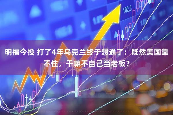 明福今投 打了4年乌克兰终于想通了：既然美国靠不住，干嘛不自己当老板？