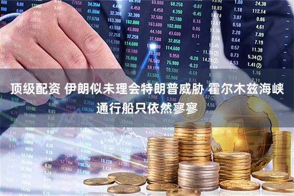 顶级配资 伊朗似未理会特朗普威胁 霍尔木兹海峡通行船只依然寥寥