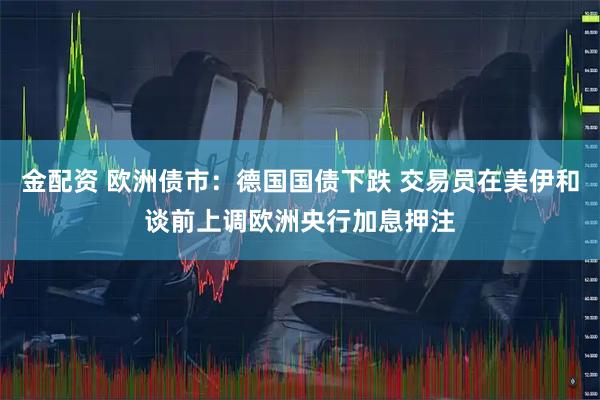 金配资 欧洲债市：德国国债下跌 交易员在美伊和谈前上调欧洲央行加息押注