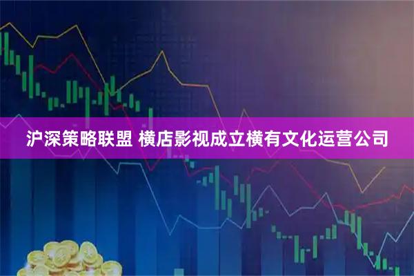 沪深策略联盟 横店影视成立横有文化运营公司