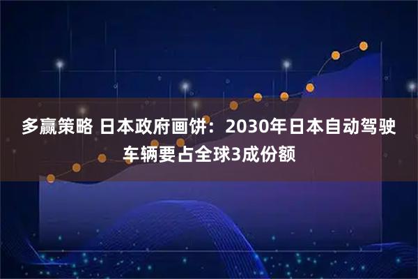 多赢策略 日本政府画饼：2030年日本自动驾驶车辆要占全球3成份额
