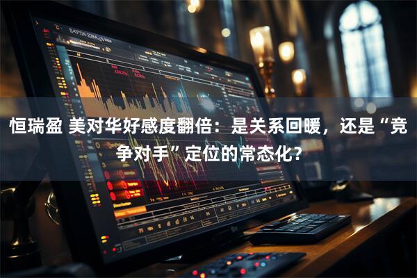 恒瑞盈 美对华好感度翻倍：是关系回暖，还是“竞争对手”定位的常态化？