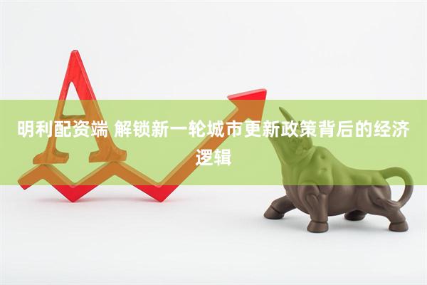 明利配资端 解锁新一轮城市更新政策背后的经济逻辑