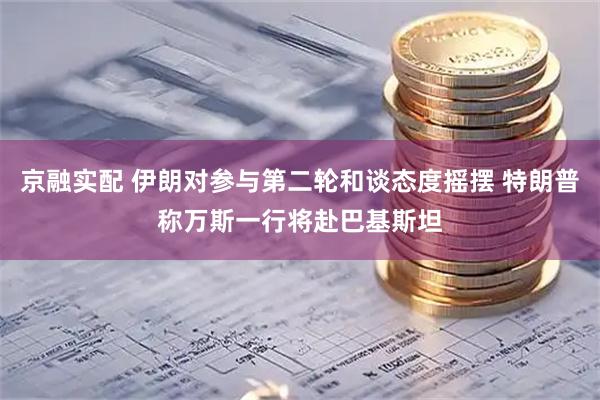 京融实配 伊朗对参与第二轮和谈态度摇摆 特朗普称万斯一行将赴巴基斯坦