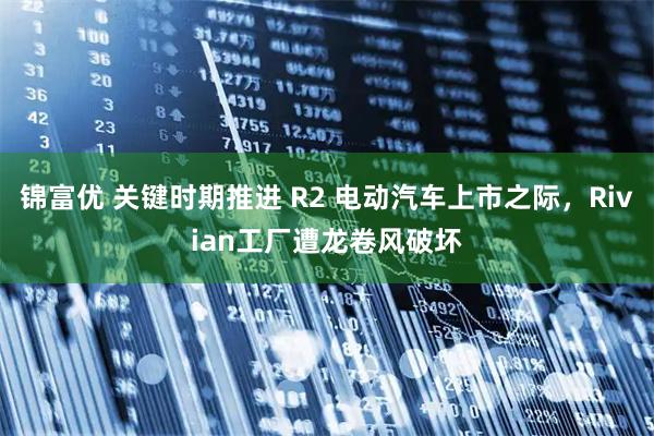 锦富优 关键时期推进 R2 电动汽车上市之际，Rivian工厂遭龙卷风破坏