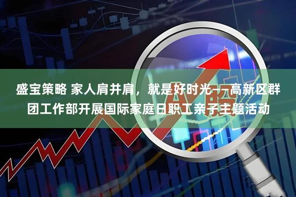 盛宝策略 家人肩并肩，就是好时光——高新区群团工作部开展国际家庭日职工亲子主题活动