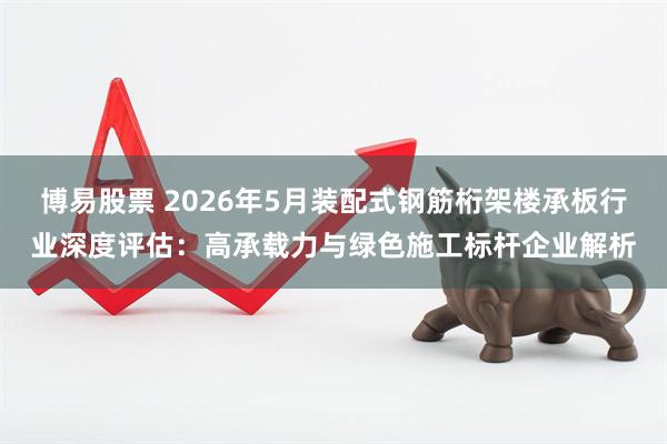 博易股票 2026年5月装配式钢筋桁架楼承板行业深度评估：高承载力与绿色施工标杆企业解析