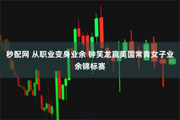秒配网 从职业变身业余 钟笑龙赢美国常青女子业余锦标赛