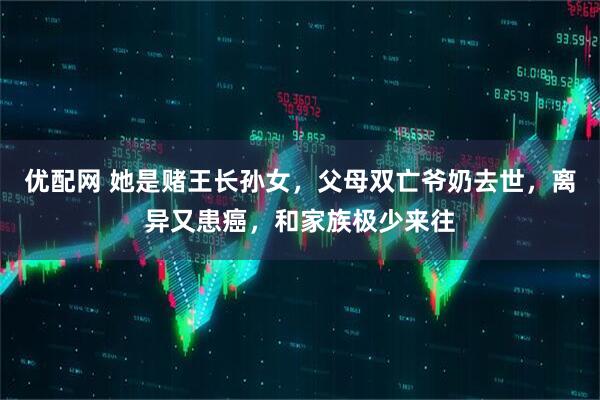优配网 她是赌王长孙女，父母双亡爷奶去世，离异又患癌，和家族极少来往