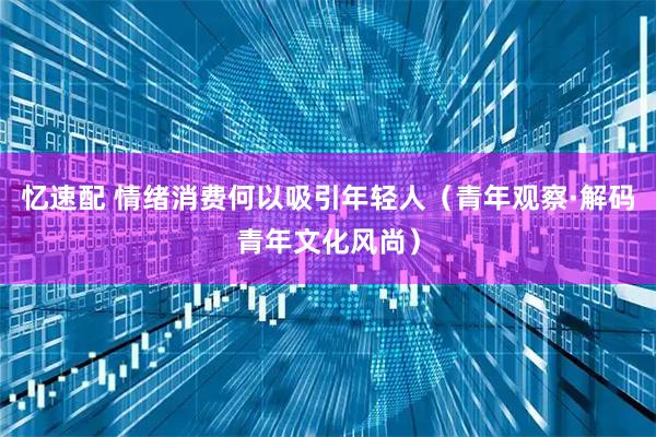 忆速配 情绪消费何以吸引年轻人（青年观察·解码青年文化风尚）