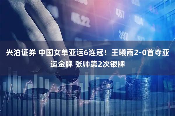兴泊证券 中国女单亚运6连冠！王曦雨2-0首夺亚运金牌 张帅第2次银牌