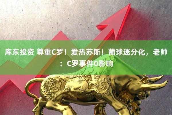 库东投资 尊重C罗！爱热苏斯！葡球迷分化，老帅：C罗事件0影响