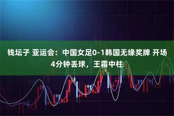 钱坛子 亚运会：中国女足0-1韩国无缘奖牌 开场4分钟丢球，王霜中柱