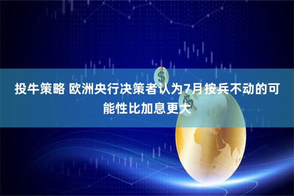投牛策略 欧洲央行决策者认为7月按兵不动的可能性比加息更大