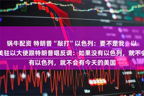 锅牛配资 特朗普“敲打”以色列：要不是我，以色列早没了；美驻以大使跟特朗普唱反调：如果没有以色列，就不会有今天的美国