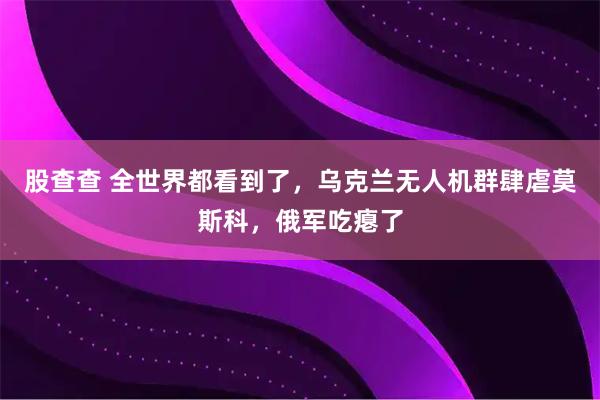 股查查 全世界都看到了，乌克兰无人机群肆虐莫斯科，俄军吃瘪了
