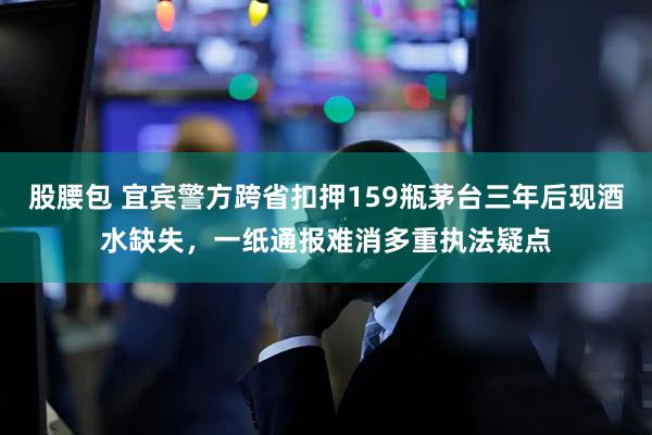 股腰包 宜宾警方跨省扣押159瓶茅台三年后现酒水缺失，一纸通报难消多重执法疑点