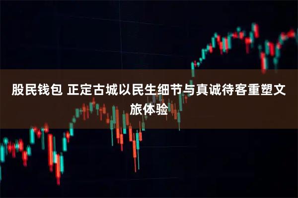 股民钱包 正定古城以民生细节与真诚待客重塑文旅体验
