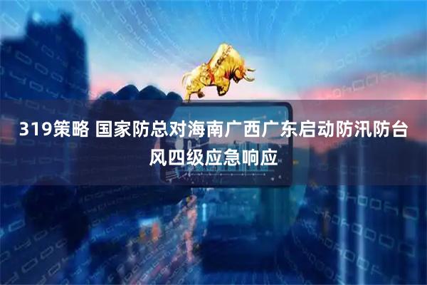 319策略 国家防总对海南广西广东启动防汛防台风四级应急响应