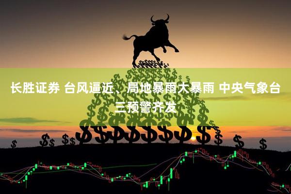 长胜证券 台风逼近、局地暴雨大暴雨 中央气象台三预警齐发