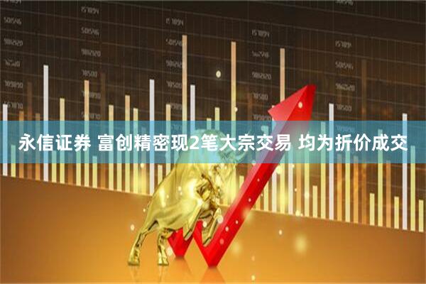 永信证券 富创精密现2笔大宗交易 均为折价成交