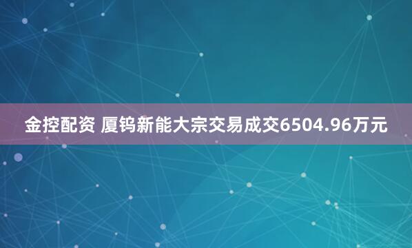 金控配资 厦钨新能大宗交易成交6504.96万元