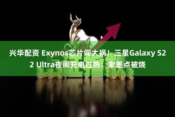 兴华配资 Exynos芯片闯大祸！三星Galaxy S22 Ultra夜间充电过热：家差点被烧