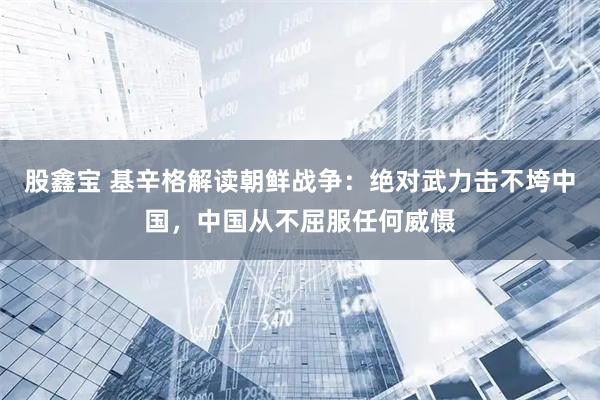 股鑫宝 基辛格解读朝鲜战争：绝对武力击不垮中国，中国从不屈服任何威慑