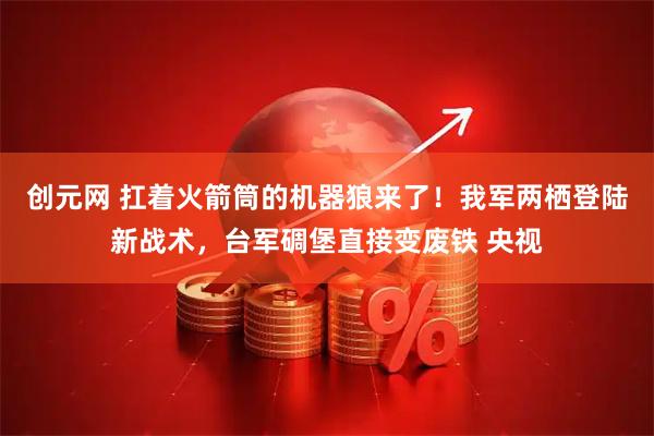 创元网 扛着火箭筒的机器狼来了!我军两栖登陆新战术,台军碉堡直接变废铁 央视